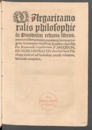 MArgarita mo||ralis philosophie || in Duodecim redacta libros.|| omnia eiusdem principia, maxime#[que] secreta ac co=||gnitu summopere necessaria, luculẽter cõplectẽs || Per Reuerendũ Inquisitorem,F, IACOBVM,|| DE HOECHSTRATEN, Artiũ ac sacre The||ologię, doctorẽ, ad studioso#[RUM] omniũ vtilitatem,|| laboriose conquisita.||
