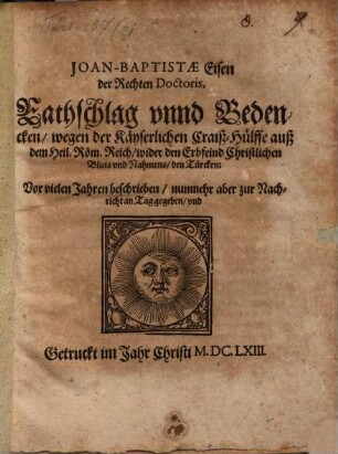 Joan-Baptistae Eisen der Rechten Doctoris Rathschlag unnd Bedencken wegen der Kayserlichen Craiß-Hülffe auß dem Heil. Röm. Reich wider den Erbfeind Christlichen Bluts und Nahmens, den Türcken : Vor vielen Jahren beschrieben, nunmehr aber zur Nachricht an Tag gegeben, und Getruckt im Jahr Christi M.DC.LXIII.