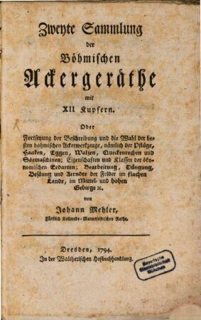 Der Ackerbau des Königreichs Böhmen im flachen Lande, Mittel-und hohen Gebirge ; ... Sammlung der Böhmischen Ackergeräthe ..., [1,]2. Mit XII Kupfern. Fortsetzung der Beschreibung und die Wahl der besten böhmischen Ackerwerkzeuge, nämlich der Pflüge, Haaken, Eggen, Walzen, Queckenrechen und Säemaschinen; Eigenschaften und Klassen der ökonomischen Erdarten; Bearbeitung, Düngung, Besäung und Aerndte der Felder im flachen Lande, im Mittel- und hohen Gebirge [et]c.