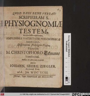 Scripturam S. Physiognomiae Testem, naturae ductu explicatam, Amplissimae Facultatis Philosophicae benevolo consensu, Dissertatione Philologico Physica, Praeside M. Christophoro Eckmann/ Vratislaviensi. Publico Eruditorum examini subiiciet Johann. Georg. Ziegler, Durlacens. Rhen. ad d. Ian. MDCXCIII.