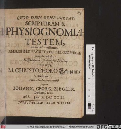 Scripturam S. Physiognomiae Testem, naturae ductu explicatam, Amplissimae Facultatis Philosophicae benevolo consensu, Dissertatione Philologico Physica, Praeside M. Christophoro Eckmann/ Vratislaviensi. Publico Eruditorum examini subiiciet Johann. Georg. Ziegler, Durlacens. Rhen. ad d. Ian. MDCXCIII.