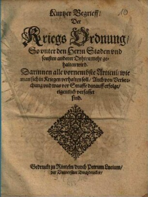 Kurtzer Begrieff/ Der Kriegs Ordnung/ So unter den Herrn Staden und sonsten anderer Orthen mehr gehalten wird : Darinnen alle vornembste Articul/ wie man sich in Kriegen verhalten soll/ Auch von Verbrechung und was vor Straffe darauff erfolge/ eigentlich verfasset sind