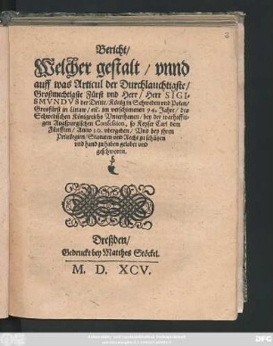 Bericht/|| Welchergestalt/ vnnd || auff was Articul der Durchlauchtigste/|| Großmechtigste Fürst vnd Herr/ Herr SIGI=||SMVNDS der Dritte/ König in Schweden vnd Polen/|| Grosfürst in Littaw/ etc. Im verschienen 94. Jahre/ des || Schwedischen Königreichs Vnterhanen/ bey der warhaffti=||gen Augspurgischen Confession, so Keyser Carl dem || Fünfften/ Anno 30. Vgergeben/ Vnd bey jhren || Priuilegien/ Statuten vnd Recht zu schützen || vnd hand zu haben gelobet vnd || geschworen.||