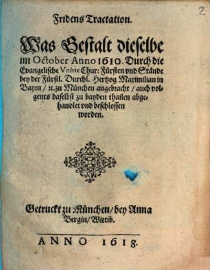 Fridens Tractation. Was Gestalt dieselbe im October Anno 1610. Durch die Evangelische Vnirte Chur: Fürsten vnd Stände bey der Fürstl. Durchl. Hertzog Maximilian in Bayrn etc. zu München angebracht, auch volgents daselbst zu bayden thailen abgehandlet vnd beschlossen worden