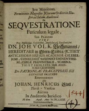 Permittente Magnifico ICtorum Ordine in Illustri ad Salam Academia De Sequestratione Periculum legale, Sub Praesidio ... Dn. Joh. Volk. Bechmanns ... Respondendo sistit Johan. Henricus Stoll/ Plavia-Variscus Autor : In Auditorio Iuridico Ad diem [ ] August. Anno M.DC.LXXI. Horis antemeridianis