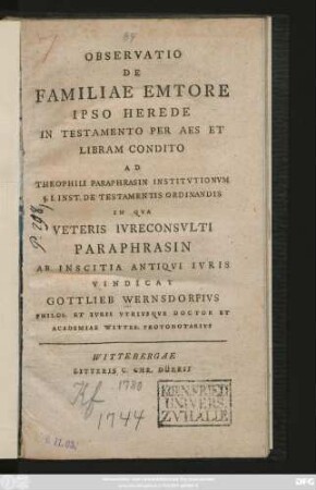 Observatio De Familiae Emtore Ipso Herede In Testamento Per Aes Et Libram Condito Ad Theophili Paraphrasin Institvtionvm §. I. Inst. De Testamentis Ordinandis In Qva Veteris Ivreconsvlti Paraphrasin Ab Inscitia Antiqvi Ivris Vindicat Gottlieb Wernsdorfivs Philos. Et Ivris Vtrivsqve Doctor Et Academiae Witteb. Protonotarivs : [Dabam Wittebergae Saxonum VI. Id. Augusti A. C. MDCCLXXX.]