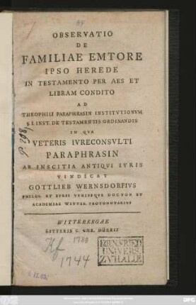 Observatio De Familiae Emtore Ipso Herede In Testamento Per Aes Et Libram Condito Ad Theophili Paraphrasin Institvtionvm §. I. Inst. De Testamentis Ordinandis In Qva Veteris Ivreconsvlti Paraphrasin Ab Inscitia Antiqvi Ivris Vindicat Gottlieb Wernsdorfivs Philos. Et Ivris Vtrivsqve Doctor Et Academiae Witteb. Protonotarivs : [Dabam Wittebergae Saxonum VI. Id. Augusti A. C. MDCCLXXX.]