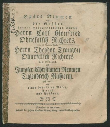 Späte Blumen auf die Gräber dreyer wohlgerathenen Kinder Herrn Carl Gottfried Ohnefalsch Richters, Iur. et Oecon. Stud. Herrn Theodor Traugott Ohnefalsch Richters S. S. Theol. Stud. und Jungfer Christianen Renaten Tugendreich Richterin