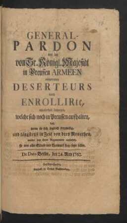General-Pardon vor die von Sr. Königl. Majestät in Preussen Armeen ausgetretene Deserteurs und Enrollirte, insonderheit diejenigen, welche sich noch in Preussen aufhalten, daß, wenn sie sich sogleich freywillig, und längstens in Zeit von drey Monathen, wieder bey ihren Regimentern einfinden, sie von aller Strafe und Vorwurf frey seyn sollen : De Dato Berlin, d. 24. May 1762