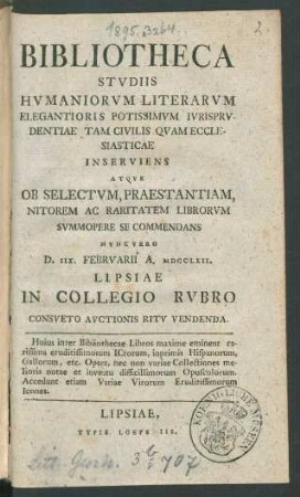 Bibliotheca Studiis Humaniorum Literarum Elegantioris Potissimum Iurisprudentiae Tam Civilis Quam Ecclesiasticae Inserviens Atque Ob Selectum, Praestantiam, Nitorem Ac Raritatem Librorum Summopere Se Commendans : Nunc Vero D. IIX. Februarii A. MDCCLXII. Lipsiae In Collegio Rubro Consueto Auctionis Ritu Vendenda ; ... Accedunt etiam Variae Virorum Eruditissimorum Icones