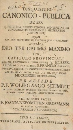 Disquisitio canonico-publica de eo, quod circa reservationes pontificias ex concordatis Germaniae generatim justum est , quam ... auspice deo ter optimo maximo sub capitulo provinciali Almae Provinciae Thuringiae ... die 30. Maji anno MDCCLXXIII. celebrando, praeside P. F. Wolfgango Schmitt, ... religiosus Pater F. Joann. Nepomucen. Grosmann ...
