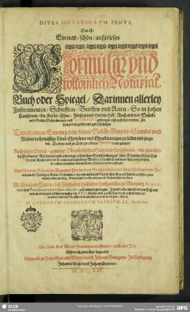 Dives Notariorvm Penvs, Das ist: Ein new, schön, außerlesen Formular vnd volkomlich Notariat-Buch oder Spiegel, Darinnen allerley Instrumenten, Schrifften, Brieffen vnd Acten : So in hohen Cantzleyen ... gefertiget ... werden ...; Darbey auch zu ende zwo kurtze [Formen] eines gantzen Rechtlichen Proceß gemeiner Oberländischer Stätt vnd Consistorien ...