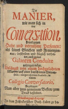 Die Manier, wie man sich in der Conversation, sowol gegen Hohe und vornehme Personen: als seines Gleichen und Frauenzimmer/ bescheiden und klüglich verhalten; auch zu einer galanten Conduite gelangen möge : Unlängst von einem hochgelahrten Manne/ ... fürgetragen ; Nun aber zum gemeinen Besten/ zum Druck befördert