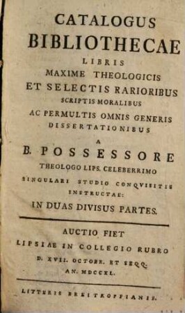 Catalogus bibliothecae libris maxime theologicis et selectis rarioribus scriptis moralibus ac permultis omnis generis dissertationibus a b. possesore theologo Lips. celeberrimo singuli studio conquisitis instructae : auctio fiet Lipsiae in Collegio Rubro d. XVII. Octobr. et seqq. an. MDCCXL