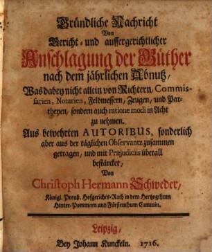 Gründliche Nachricht Von Gericht- und aussergerichtlicher Anschlagung der Güther nach dem jährlichen Abnutz : Was dabey nicht allein von Richtern, Commissarien, Notarien, Feldmessern, Zeugen, und Partheyen, sondern auch ratione modi in Acht zu nehmen. Aus bewehrten Autoribus, sonderlich aber aus der täglichen Observantz zusammen getragen, und mit Praejudiciis überall bestärcket