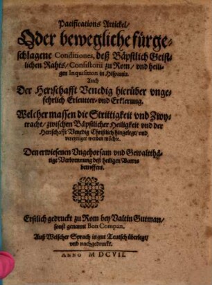 Pacifications Artickel, Oder bewegliche fürgeschlagene Conditiones, deß Bäpstlich Geistlichen Rahts, Consistorii zu Rom, vnd heiligen Inquisition in Hispania : Auch Der Herrschafft Venedig hierüber vngefehrlich Erleutter- und Erklerung. Welcher massen die Strittigkeit vnd Zwytracht, zwischen Bäpstlicher Heiligkeit vnd der Herrschafft Venedig Christlich hingelegt, vnd vereyniget werden möchte. Den erwiesenen Vngehorsam vnd Gewaltthätige Verbrennung deß heiligen Banns betreffent