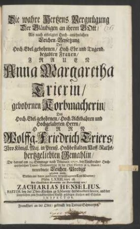 Die wahre Hertzens Vergnügung Der Gläubigen an ihrem Gott : Als nach erfolgter Hoch-ansehnlichen Leichen-Beysetzung Der Hoch-Edel-gebohrnen ... Frauen Anna Margaretha Trierin/ gebohrnen Korbmacherin/ Des Hoch-Edel-gebohrnen ... Herrn Wolffg. Friedrich Triers/ Ihro Königl. Maj. in Preuß. Hochbestalten Hoff-Raths, hertzgeliebten Gemahlin/ Die darauf am 24. Sonntage nach Trinitatis 1717. bey Volckreicher Hochansehnlichen Trauer-Versammlung in der Ober-Kirchen zu S. Marien/ verordnete Leichen-Predigt gehalten wurde