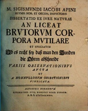 M. Sigismvndi Iacobi Apini Alvmn. Nor. Et Oecon. Inspectoris Dissertatio Ex Iure Natvrae An Liceat Brvtorvm Corpora Mvtilare Et Speciatim Ob es recht sey daß man den Hunden die Ohren abschneide : Variis Observationibvs Avcta Et A Nonnvllorvm Obiectionibvs Vindicata