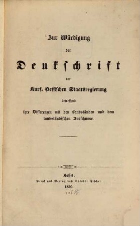 Zur Würdigung der Denkschrift der Kurf. Hessischen Staatsregierung betreffend ihre Differenzen mit den Landständen und dem landständischen Ausschusse : Nebst einem Anhange enthaltend die Denkschriften der Kurf. Hessischen Staatsregierung, betreffend ihre Differenzen mit den Landständen und dem landständischen Ausschusse, sowie die daraus hervorgegangenen Widersetzlichkeiten der Behörden und Unterthanen ; mit Anlagen