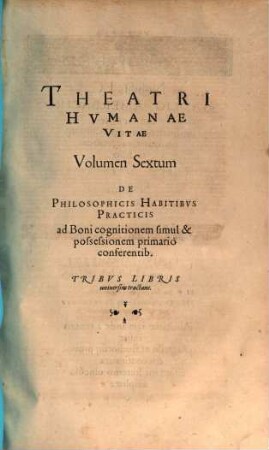 Theatrvm Hvmanæ Vitæ Theodori Zuingeri Bas. Tertiatione : Nouem Volvminibvs locupletatum, interpolatum, renouatum. Cum tergemino Elencho, Methodi scilicet, Titulorum & Exemplorum. 6, Theatri Hvmanae Vitae Volumen Sextum De Philosophicis Habitibvs Practicis ad Boni cognitionem simul & possessionem primario conferentib. : Tribvs Libris uniuersim tractans