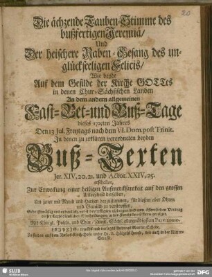 Die ächzende Tauben-Stimme des bußfertigen Jeremiä, Und Der heischere Raben-Gesang des unglückseeligen Felicis, Wie beyde Auf dem Gefilde der Kirche GOTTes in denen Chur-Sächsischen Landen An dem andern allgemeinen Fast- Bet- und Buß-Tage dieses 1725ten Jahres Den 13 Jul. Freytags nach dem VI. Dom. post. Trinit. In denen zu erklärenden verordneten beyden Buß-Texten Jer. XIV, 20. 21. und Actor. XXIV, 25. erschallen, Zur Erweckung einer heiligen Aufmercksamkeit auf den großen Unterschied derselben ... : nebst beygefügten richtigen und zum öffentlichen Vortrag dieser Texte dienlichen Eintheilungen, in der Furcht des HErrn gezeiget