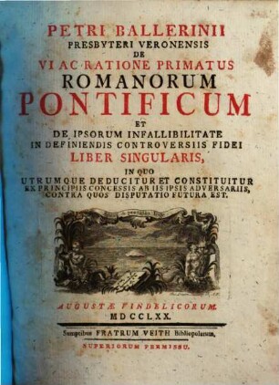 Petri Ballerinii Presbyteri Veronensis De Vi Ac Ratione Primatus Romanorum Pontificum Et De Ipsorum Infallibilitate In Definiendis Controversiis Fidei Liber Singularis : In Quo Utrumque Deducitur Et Constituitur Ex Principiis Concessis Ab Iis Ipsis Adversariis, Contra Quos Disputatio Futura Est