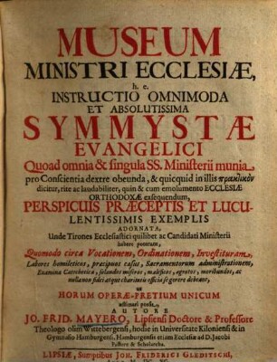 Museum Ministri Ecclesiae, h. e. Instructio Omnimoda Et Absolutissima Symmystae Evangelici : Quoad omnia & singula SS. Ministerii munia pro Conscientia dextre obeunda, & quicquid in illis praktikon dicitur, rite ac laudabiliter, quin & cum emolumento Ecclesiae Orthodoxae exsequendum, Perspicuis Praeceptis Et Luculentissimis Exemplis Adornata ...