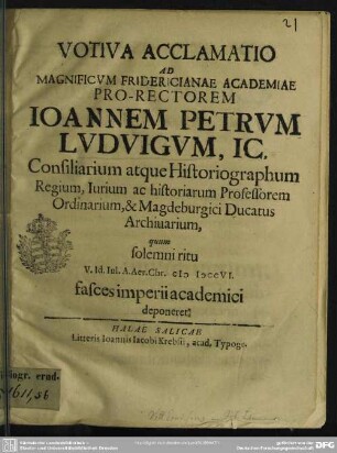 Votiva Acclamatio Ad ... Fridericianae Academiae Pro-Rectorem Joannem Petrum Ludvigum, IC. ... quum solemni ritu V. Id. Iul. A. Aer. Chr. MDCCVI. fasces imperii academici deponeret