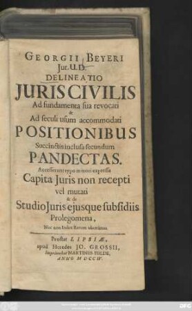 Georgii Beyeri Jur. U. D. Delineatio Juris Civilis Ad fundamenta sua revocati & Ad seculi usum accomodati Positionibus Succinctis inclusa secundum Pandectas : Accesserunt typo minori expressa Capita Juris non recepti vel mutati & de Studio Juris ejusque subsidiis Prolegomena, Nec non Index Rerum uberrimus