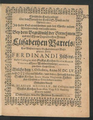 Christliche Leichpredigt/ über den Spruch der Epistel S. Pauli an die Philipper am I: Ich habe Lust abzuscheiden und bey Christo zuseyn/ Welches auch viel besser were : Bey dem Begräbnüß der ... Frauen Elisabethen Bartels/ Des ... Herrn Ferdinandi Fischers/ dieser Collegiat- und Stiffts-Kirchen Beatae Mariae Virginis allhier ... Canonici, gewesenen Hauß-Ehren. Welche den 8. Octobris, Anno MDCLV. ... entschlaffen/ und den 30. hernach ... in Halberstadt Christlich zur Erden bestattet worden. Gehalten