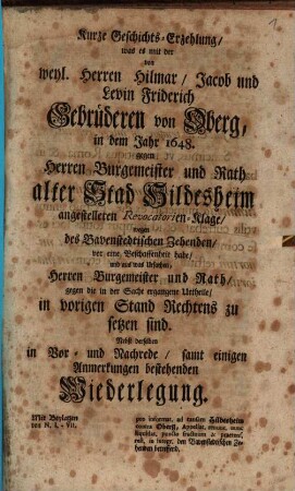 Kurze Geschichts-Erzehlung, was es mit der von weyl. Herren Hilmar, Jacob und Levin Friderich Gebrüderen von Oberg, in dem Jahr 1648. gegen Herren Bürgermeister und Rath alter Stad Hildesheim angestelleten Revocatorien-Klage, wegen des Bavenstedtischen Zehenden, vor eine Beschaffenheit habe, und aus was Ursachen, Herren Bürgermeister und Rath, gegen die in der Sache ergengene Urtheile, in vorigen Stand Rechtens zu setzen sind : Nebst derselben in Vor- und Nachrede, samt einigen Anmerkungen bestehenden Wiederlegung ; Mit Beylagen von N. I - VII