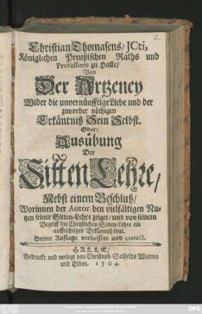 Christian Thomasens, JCti, Königlichen Preußischen Raths, und Professoris zu Halle, Von Der Artzeney Wider die unvernünfftige Liebe, und der zuvor nöthigen Erkäntniß Sein Selbst. Oder: Ausübung Der Sitten-Lehre ; Nebst einem Beschluß, Worinnen der Autor den vielfältigen Nutzen seiner Sitten-Lehre zeiget, und von seinem Begriff der Christlichen Sitten-Lehre ein auffrichtiges Bekäntniß thut