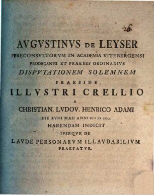 Augustinus de Leyser, iureconsultorum in Academia Vitebergensi prodecanus et praeses ordinarius, disputationem solemnem praeside illustri Crellio a Christian. Ludov. Henrico Adami die XVIII Maii anni MDCCLI habendam indicit ipseque de laude personarum illaudabilium praefatur