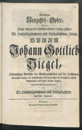 Aufrichtiges Neujahrs-Opfer, Welches Beym Antritt des glücklich erlebten 1736ten Jahres Sr. Hochedelgebohrnen und Hochgelahrten, Herrn, Herrn Johann Gottlieb Siegel, Ordentlichen Professor der Rechtsgelahrtheit auf der berühmten Universität Leipzig, des Hochlöblichen Oberhofgerichts und Consistorii daselbst Sachwaltern und beyder Rechten Doctor, in geziemender Ehrfurcht dargebracht wurde von Sr. Hochedelgebohrnen und Hochgelahrten sämtlichen Zuhörern