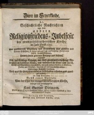 Zion im Feyerkleide. d. i. Geschichtliche Nachrichten von dem andern Religionsfriedens-Jubelfeste der evangelischlutherischen Kirche, im Jahr Christi 1755. : welche eine ausführliche Erzählung und Benennung aller größern und kleinern Schriften, so wegen und auf diese merkwürdige Friedensfeyer herausgekommen, sammt einem getreuen Auszuge aus solchen ... in sich halten ; Nebst einer Vorrede Von der Ehre der evangelischlutherischen Kirche