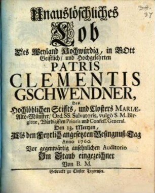 Unauslöschliches Lob Des Weyland Hochwürdig, in Gott Geistlich, und Hochgelehrten Patris Clementis Gschwendner, Des Hochlöblichen Stiffts, und Closters Mariæ-Alto-Münster, Ord. Ss. Salvatoris, vulgò S.M. Birgittæ, Würdigisten Prioris und Confess. General. Den 13. Mertzen : Als den Feyrlich angesetzten Besingnuß-Tag Anno 1760. Vor gegenwärtig ansehnlichen Auditorio Im Staub eingezeichnet