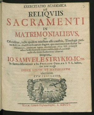 Exercitatio Academica De Reliquiis Sacramenti In Matrimonialibus : Ubi Ostenditur, recte quidem reiectam esse a nostris, Theologis pariter & ICtis, illud Pontificiorum dogma, quo matrimonium dicitur Sacramentum, plerasque tamen conclusiones illius falsi principii adhuc hodie superesse atque a nostris defendi, quamuis nullo alio solido fundamento nitantur