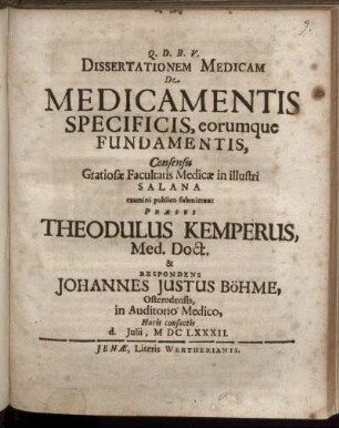 Dissertationem Medicam De Medicamentis Specificis, eorumque Fundamentis, Consensu Gratiosae Facultatis Medicae in illustri Salana examini publico submittunt Praeses Theodulus Kemperus, Med. Doct. & Respondens Johannes Justus Böhme, Osterodensis ... d. Iulii, MDCLXXXII.