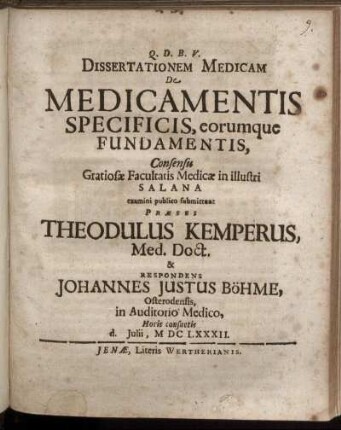 Dissertationem Medicam De Medicamentis Specificis, eorumque Fundamentis, Consensu Gratiosae Facultatis Medicae in illustri Salana examini publico submittunt Praeses Theodulus Kemperus, Med. Doct. & Respondens Johannes Justus Böhme, Osterodensis ... d. Iulii, MDCLXXXII.