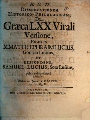 Dissertationem Historico-Philologicam, De Graeca LXX Virali Versione, Praeses M. Matth. Ephraim Lucius, Görlicio Lusatus, Et Respondens, Samuel Lucius, Sora Lusatus, publicae disquisitioni subiiciunt Ad diem 22. Ianuar. A. MDCXCVI. H.L.Q.C.