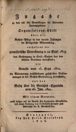 Zugabe zu dem mit den Bemerkungen der Referenten herausgegebenen Organisations-Edikt über die Rechts-Pflege in den unteren Instanzen im Königreich Würtemberg : enthaltend die provisorische Verordnung v. 22. Sept. 1819 den Rechtsgang in Civil-Sachen bey den höhern Gerichten betreffend; die Novelle vom 15. Sept. 1822 die Abänderung verschiedener gesetzlicher Bestimmungen in der Rechts-Verwaltung betreffend; und das Gesetz über die Gerichts-Sporteln vom 26. Juni 1821 ...