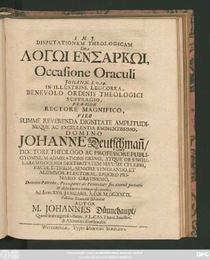 Disputationem Theologicam De Logōi Ensarkōi, Occasione Oraculi Johann. I. v. 14. In Illustriss. Leucorea ... Praeside ... Domino Johanne Deutschman[n] ... Ad diem XVII. Ianuarii, A. O. R. M.DC.XXCIX. Publico Examini submittet Autor M. Johannes Dünnehaupt/ Quedlimburgensis-Saxo ...
