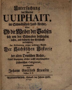 Untersuchung des Wortes Uuiphait, im Schwäbischen Land-Rechte, Oder Ob die Weiber der Sachsen sich von den Schwaben beschlafen lassen, und dadurch ihre Erbschafft verlohren : ur Erläuterung einiger wichtigen Stücke Der Sächsischen Historie und der alten Deutschen Rechte ; Nebst Anzeigung etlicher nechst anzufangenden Historischen Collegiorum
