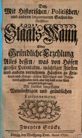 Der, Mit Historischen, Politischen, und andern importanten Sachen beschäftigte Staats-Mann : Oder Gründliche Erzehlung Alles dessen, was von Höfen grosser Potentaten, mächtiger Fürsten und andern vornehmen Häusern zu Friedens- und Kriegs-Zeiten Wichtiges und Besonderes geschrieben wird, oder sich sonst in der Welt ereignet und zuträget. Mit darüber beygefügten Vernünfftigen und gründlichen Raisonnemens, [1,]2