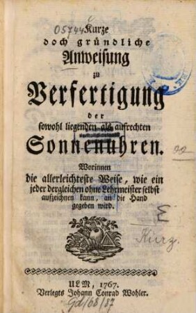 Kurze doch gründliche Anweisung zu Verfertigung der sowohl liegenden als aufrechten Sonnenuhren : Worinnen die allerleichteste Weise, wie ein jeder dergleichen ohne Lehrmeister selbst aufzeichnen kann, an die Hand gegeben wird