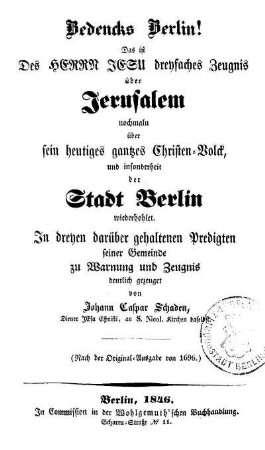 Bedencks Berlin ! Das ist des Herrn Jesu dreyfaches Zeugnis über Jerusalem nochmaln über sein heutiges gantzes Christen-Volck, und insonderheit der Stadt Berlin wiederhohlet : in dreyen darüber gehaltenen Predigten seiner Gemeinde zu Warnung und Zeugnis deutlich gezeuget