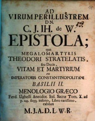 Ad Virum Perillustrem Dn. C. J. Jh. de W. Epistola : qua Megalomartyris Theodori Stratelatis, seu Ducis, Vitam Et Martyrium ex Imperatoris Constantinopolitani Basilii II. Menologio Graeco Ferd. Ughelli Anecdot. Ital. Sacrae Tom. X. ad p. 243 seqq. inserto, Libro rarissimo, exhibet M. J. A. D. L. W. R.