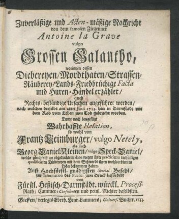 Zuverläßige und Acten-mäßige Nachricht von dem famosen Ziegeuner Antoine la Grave vulgo Grossen Galantho, worinnen dessen Diebereyen, Mordthaten, Straßen-Räuberey, Lands-Friedbrüchige Facta und Huren-Händel erzählet, auch Rechts-beständige Ursachen angeführet werden, nach welchen derselbe am 2ten Iunii 1733. hier in Darmstadt mit dem Rad vom Leben zum Tod gebracht worden. Deme noch beygefügt Wahrhaffte Relation, so wohl von Frantz Leimburger, vulgo Netely, als auch Georg Daniel Kleinen, vulgo Speck-Daniel, welche gleichfalß an obgedachtem dato wegen ihrer practicirten vielfältigen qualificirten Diebereyen mit dem Schwerdt ihren wohlverdienten Lohn bekommen haben. Auff Hochfürstl. gnädigsten Special-Befehl, zur Information des Publici zum Druck befördert vom Fürstl. Heßisch-Darmstädt. würckl. Proceß-Rath, Cammer-Consulenten und peinl. Richter daselbsten