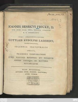 Ioannes Henricvs Fricke, D. Ivr. Prof. Ord., Ordinis Ivridici H. T. Prodecanvs Viri Praenobilissimi Gottlieb Rvdolphi Ladehoff, Hambvrgensis, Solemnia Inavgvralia Indicit, Praemissa Comparatione Ivris Navtici Rigensis Et Hambvrgensis Antiqvi In Materia Havariarvm