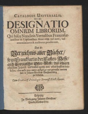 Catalogus Universalis, Hoc est: Designatio Omnium Librorum, Qui hisce Nundinis Vernalibus Francofurtensibus & Lipsiensibus Anni 1688. vel novi, vel emendatiores & auctiores prodierunt. Das ist: Verzeichnis aller Bücher/ so zu Franckfurt in der Fasten-Messe/ auch Leipzigischer Oster-Messe/ des jetzigen 1688sten Jahres/ entweder gantz neu/ oder sonsten verbessert/ oder auffs neue wieder auffgeleget und gedrucket worden sind/ in Johann Grossens Buchhandlung zu befinden